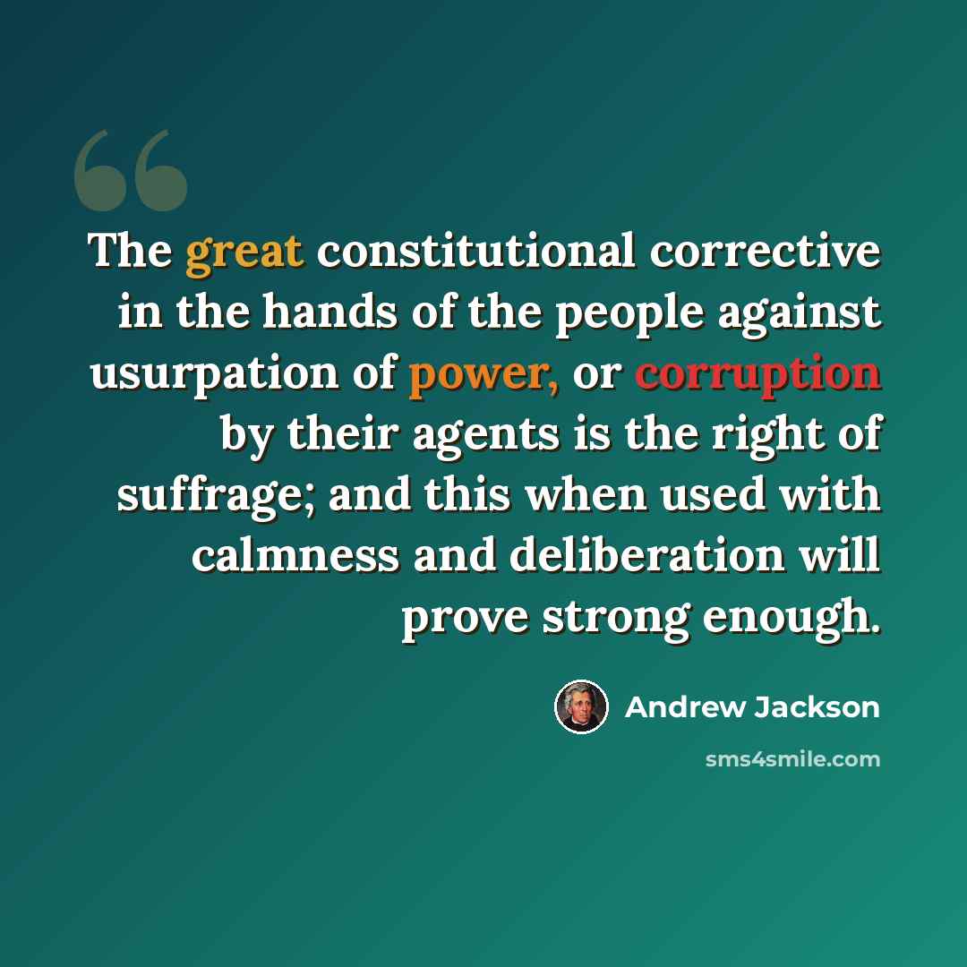 “The great constitutional corrective in the hands of the people against usurpation of power, or corruption by their agents is the right of suffrage; and this when used with calmness and deliberation will prove strong enough.” quote by Andrew Jackson