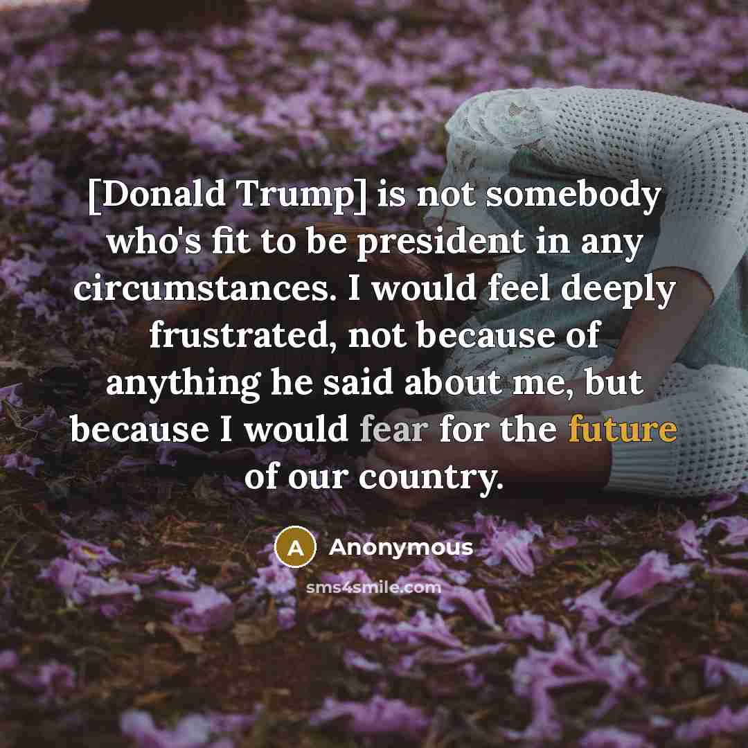 “[Donald Trump] is not somebody who's fit to be president in any circumstances. I would feel deeply frustrated, not because of anything he said about me, but because I would fear for the future of our country.” quote by Anonymous