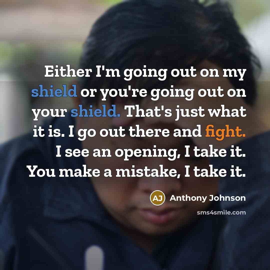 “Either I'm going out on my shield or you're going out on your shield. That's just what it is. I go out there and fight. I see an opening, I take it. You make a mistake, I take it.” quote by Anthony Johnson