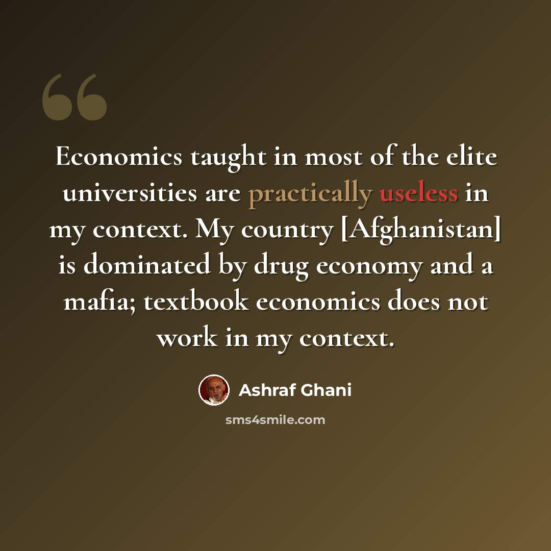 “Economics taught in most of the elite universities are practically useless in my context. My country [Afghanistan] is dominated by drug economy and a mafia; textbook economics does not work in my context.” quote by Ashraf Ghani
