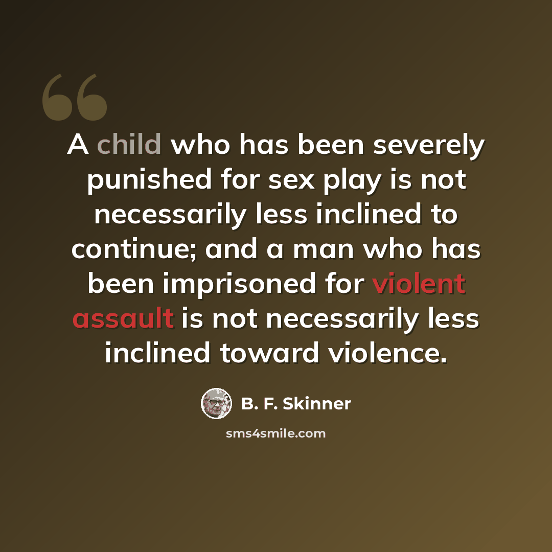 “A child who has been severely punished for sex play is not necessarily less inclined to continue; and a man who has been imprisoned for violent assault is not necessarily less inclined toward violence.” quote by B. F. Skinner