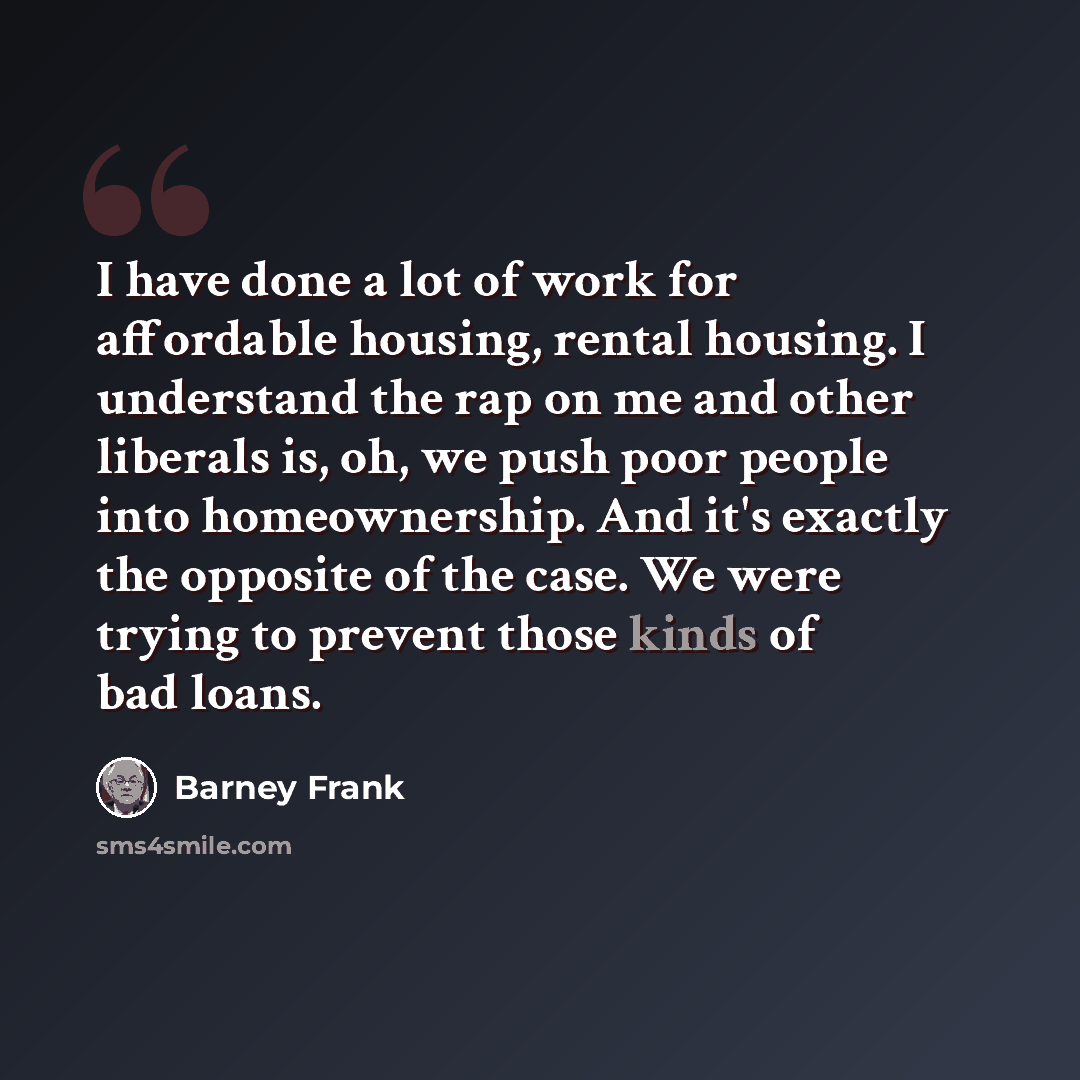 “I have done a lot of work for affordable housing, rental housing. I understand the rap on me and other liberals is, oh, we push poor people into homeownership. And it's exactly the opposite of the case. We were trying to prevent those kinds of bad loans.” quote by Barney Frank