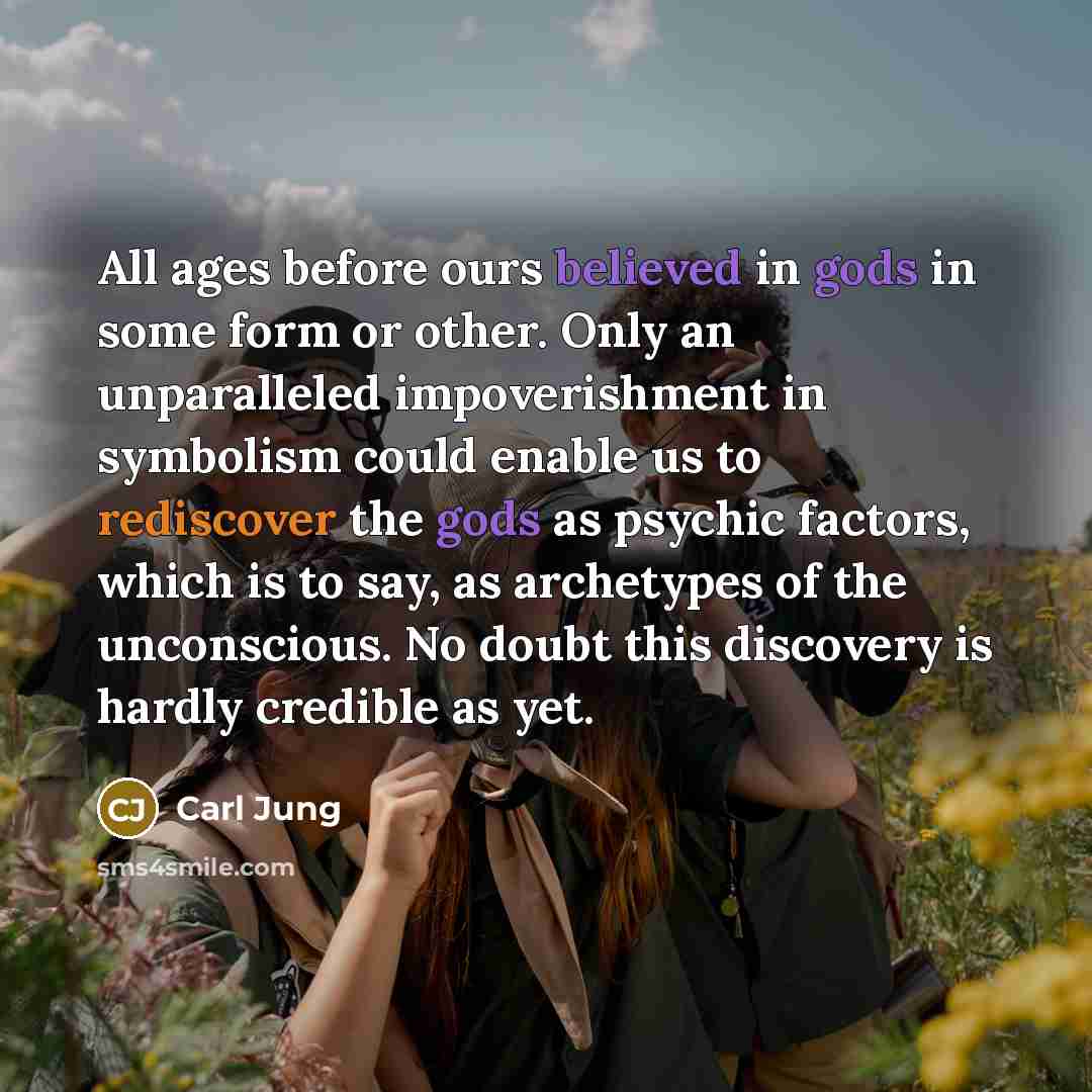 “All ages before ours believed in gods in some form or other. Only an unparalleled impoverishment in symbolism could enable us to rediscover the gods as psychic factors, which is to say, as archetypes of the unconscious. No doubt this discovery is hardly credible as yet.” quote by Carl Jung