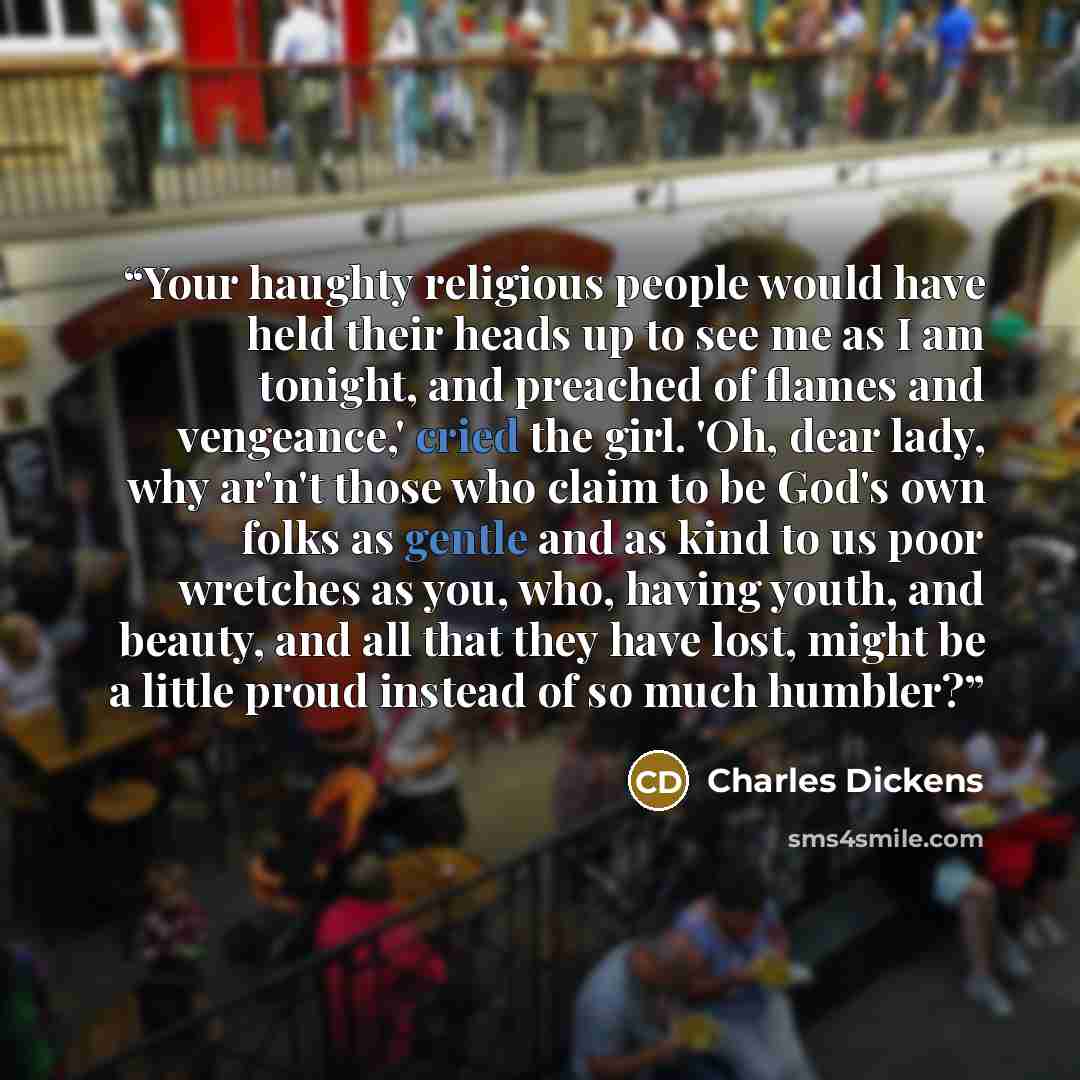 “Your haughty religious people would have held their heads up to see me as I am tonight, and preached of flames and vengeance,' cried the girl. 'Oh, dear lady, why ar'n't those who claim to be God's own folks as gentle and as kind to us poor wretches as you, who, having youth, and beauty, and all…” quote by Charles Dickens