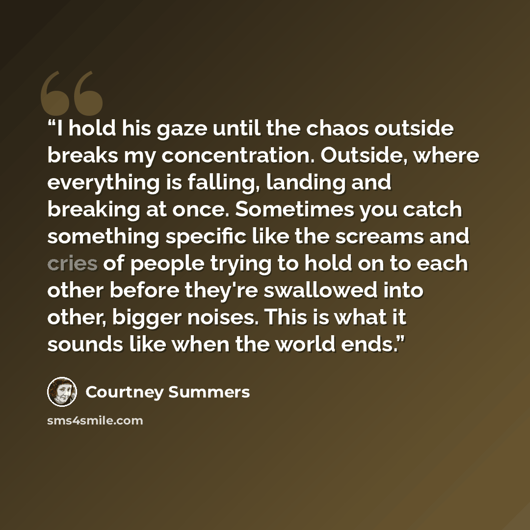 “I hold his gaze until the chaos outside breaks my concentration. Outside, where everything is falling, landing and breaking at once. Sometimes you catch something specific like the screams and cries of people trying to hold on to each other before they're swallowed into other, bigger noises. This…” quote by Courtney Summers