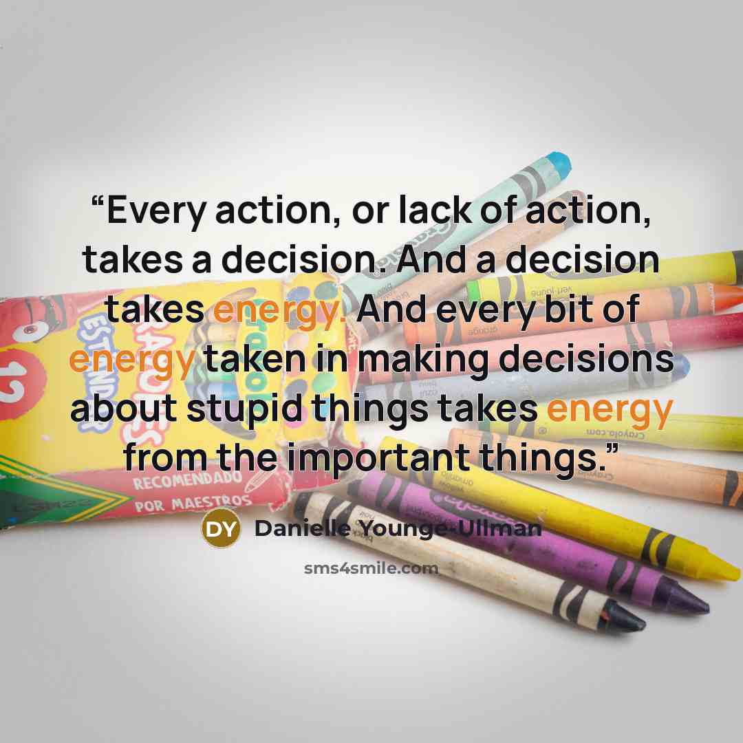 “Every action, or lack of action, takes a decision. And a decision takes energy. And every bit of energy taken in making decisions about stupid things takes energy from the important things.” quote by Danielle Younge-Ullman