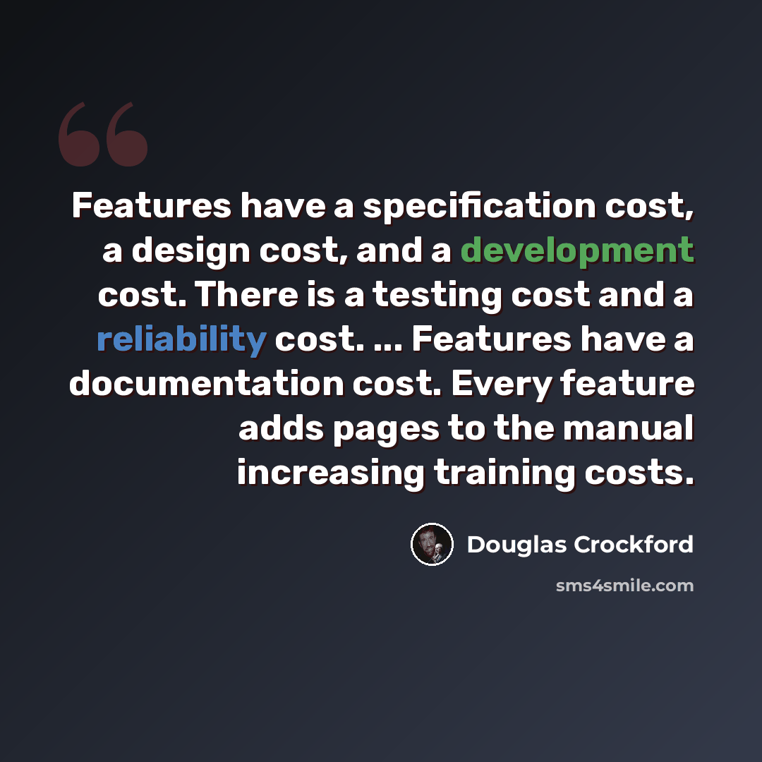 “Features have a specification cost, a design cost, and a development cost. There is a testing cost and a reliability cost. ... Features have a documentation cost. Every feature adds pages to the manual increasing training costs.” quote by Douglas Crockford
