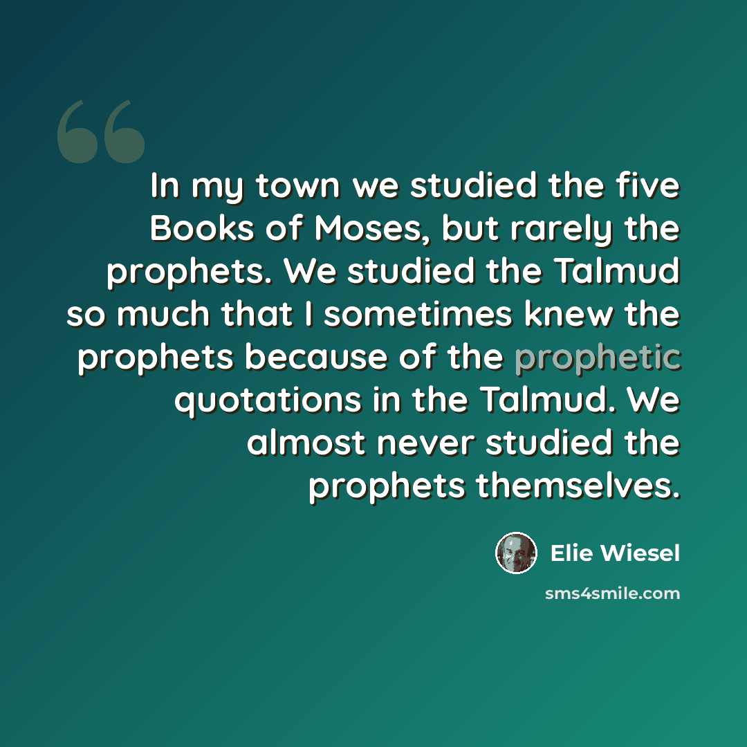 “In my town we studied the five Books of Moses, but rarely the prophets. We studied the Talmud so much that I sometimes knew the prophets because of the prophetic quotations in the Talmud. We almost never studied the prophets themselves.” quote by Elie Wiesel