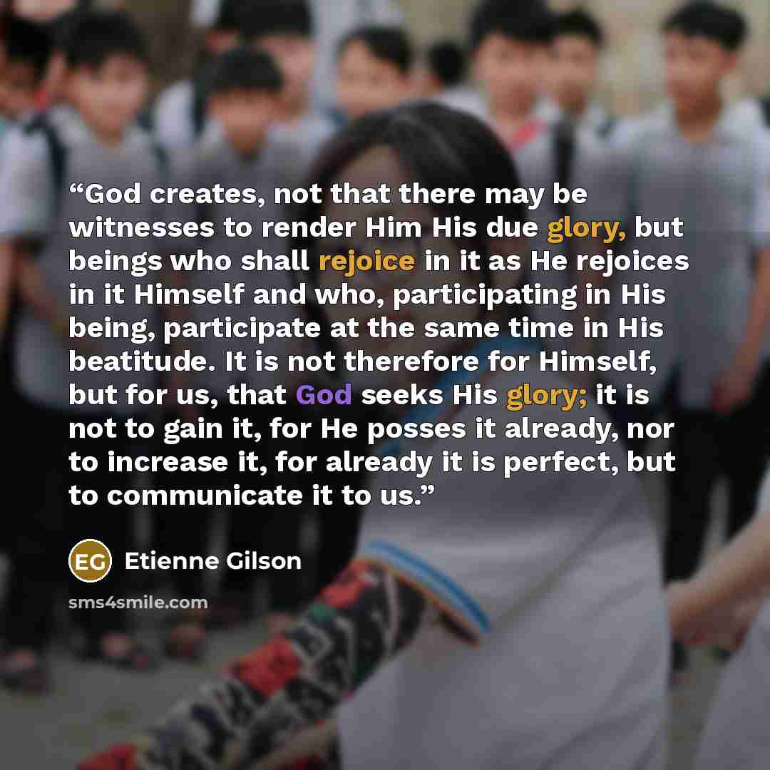 “God creates, not that there may be witnesses to render Him His due glory, but beings who shall rejoice in it as He rejoices in it Himself and who, participating in His being, participate at the same time in His beatitude. It is not therefore for Himself, but for us, that God seeks His glory; it is…” quote by Étienne Gilson