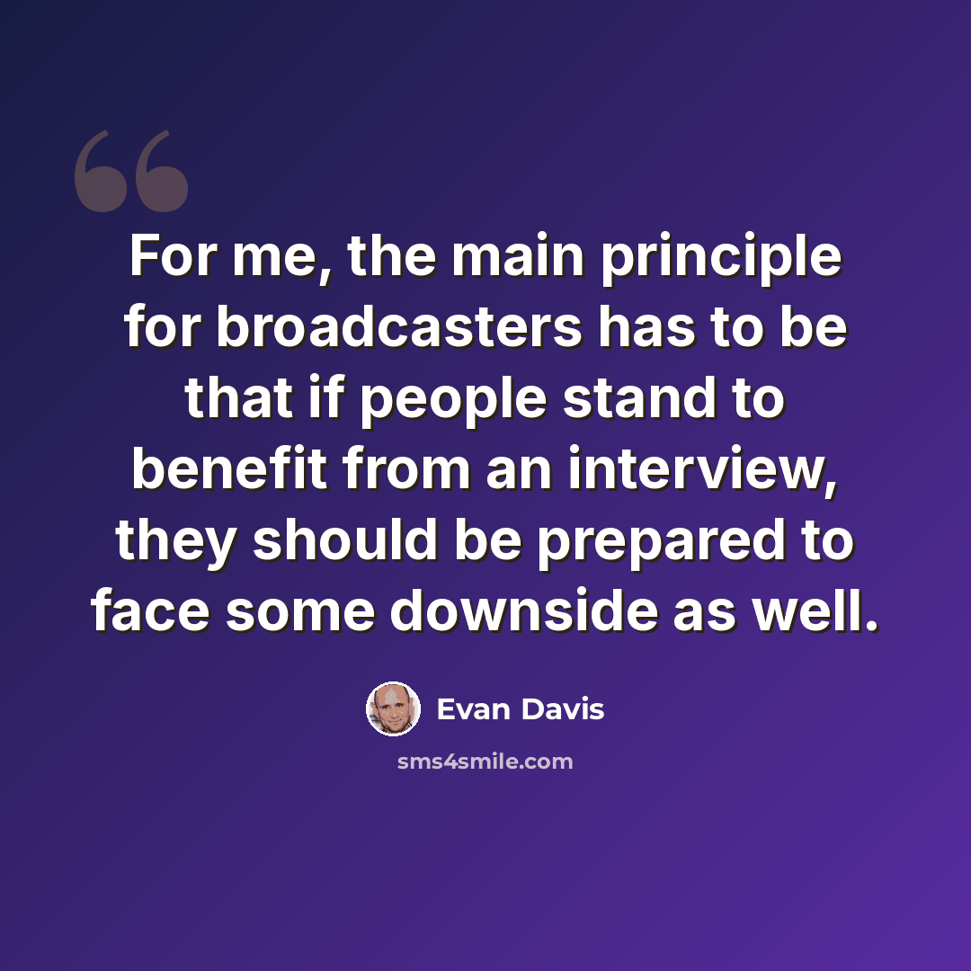 “For me, the main principle for broadcasters has to be that if people stand to benefit from an interview, they should be prepared to face some downside as well.” quote by Evan Davis