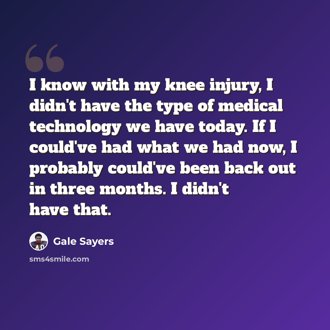 “I know with my knee injury, I didn't have the type of medical technology we have today. If I could've had what we had now, I probably could've been back out in three months. I didn't have that.” quote by Gale Sayers