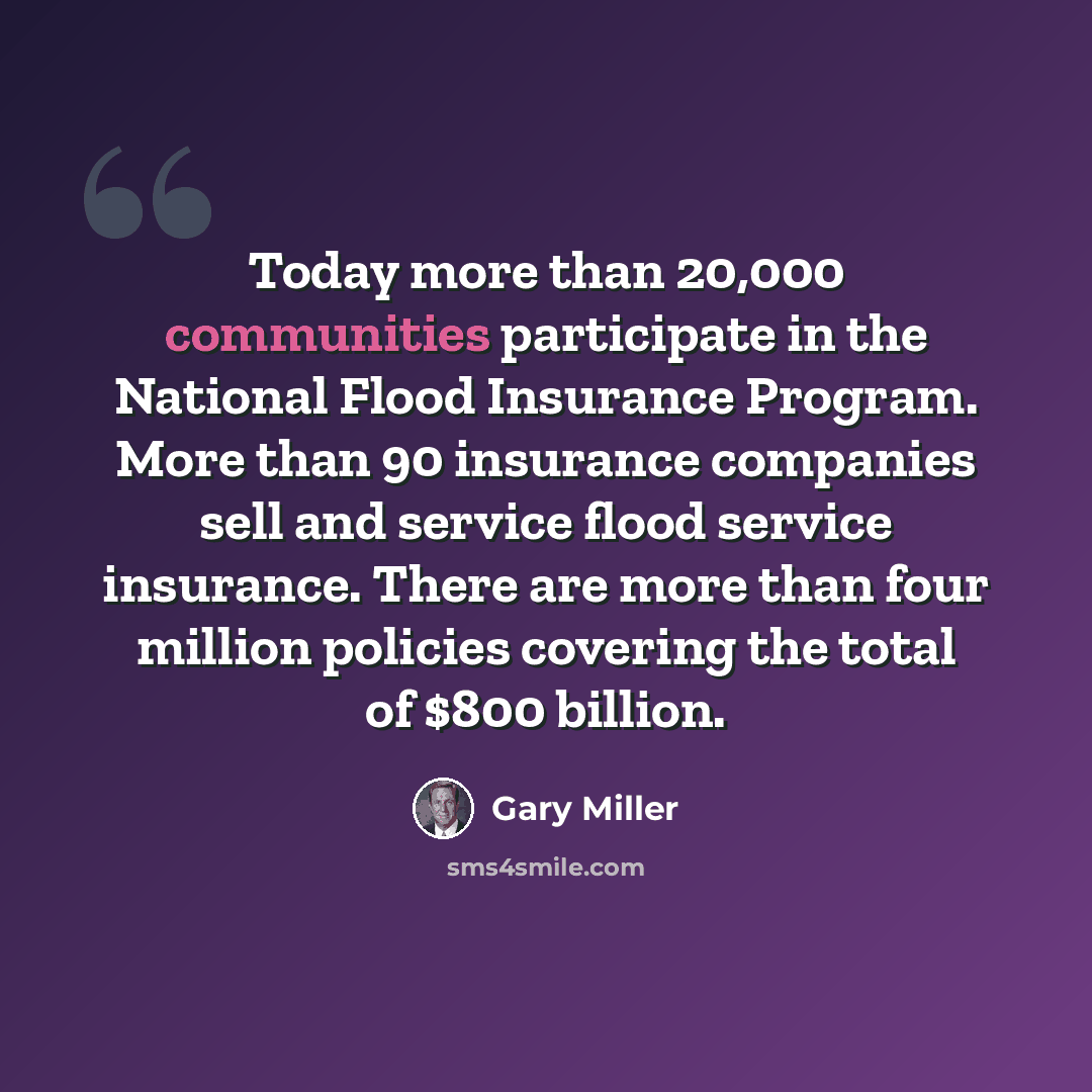 “Today more than 20,000 communities participate in the National Flood Insurance Program. More than 90 insurance companies sell and service flood service insurance. There are more than four million policies covering the total of $800 billion.” quote by Gary Miller