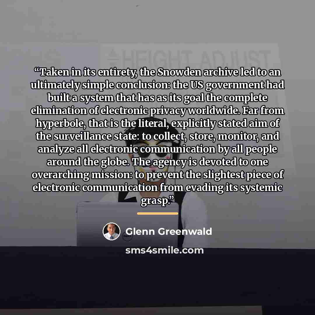 “Taken in its entirety, the Snowden archive led to an ultimately simple conclusion: the US government had built a system that has as its goal the complete elimination of electronic privacy worldwide. Far from hyperbole, that is the literal, explicitly stated aim of the surveillance state: to…” quote by Glenn Greenwald