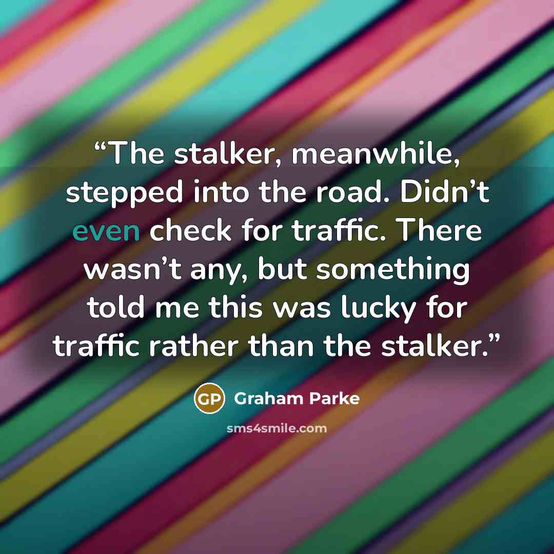 “The stalker, meanwhile, stepped into the road. Didn’t even check for traffic. There wasn’t any, but something told me this was lucky for traffic rather than the stalker.” quote by Graham Parke