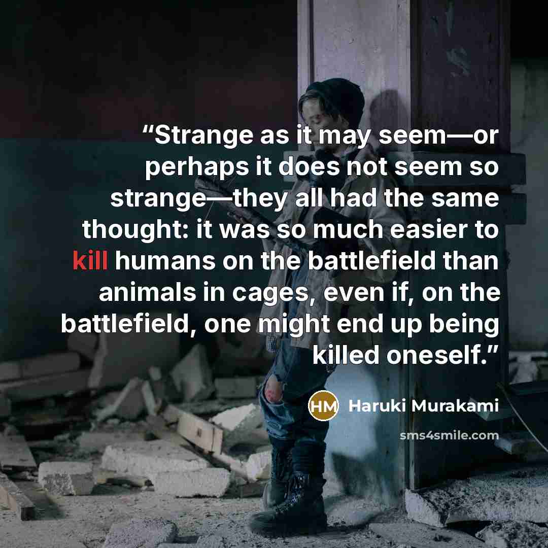 “Strange as it may seem—or perhaps it does not seem so strange—they all had the same thought: it was so much easier to kill humans on the battlefield than animals in cages, even if, on the battlefield, one might end up being killed oneself.” quote by Haruki Murakami