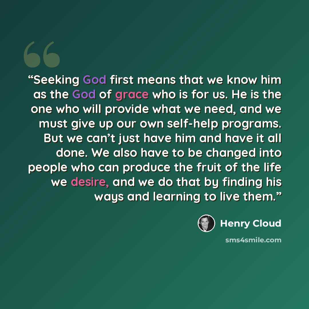“Seeking God first means that we know him as the God of grace who is for us. He is the one who will provide what we need, and we must give up our own self-help programs. But we can’t just have him and have it all done. We also have to be changed into people who can produce the fruit of the life we…” quote by Henry Cloud