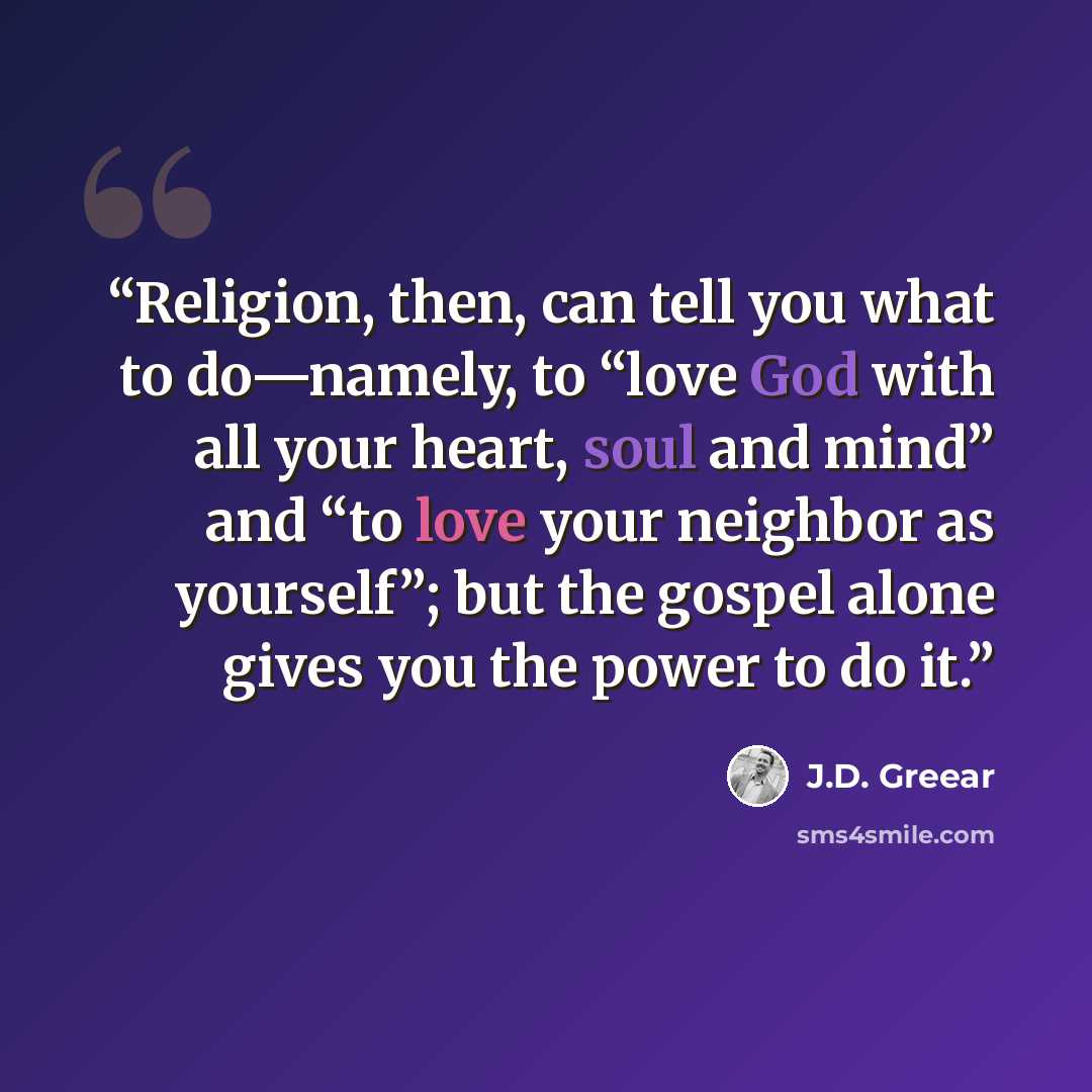 “Religion, then, can tell you what to do—namely, to “love God with all your heart, soul and mind” and “to love your neighbor as yourself”; but the gospel alone gives you the power to do it.” quote by J.D. Greear