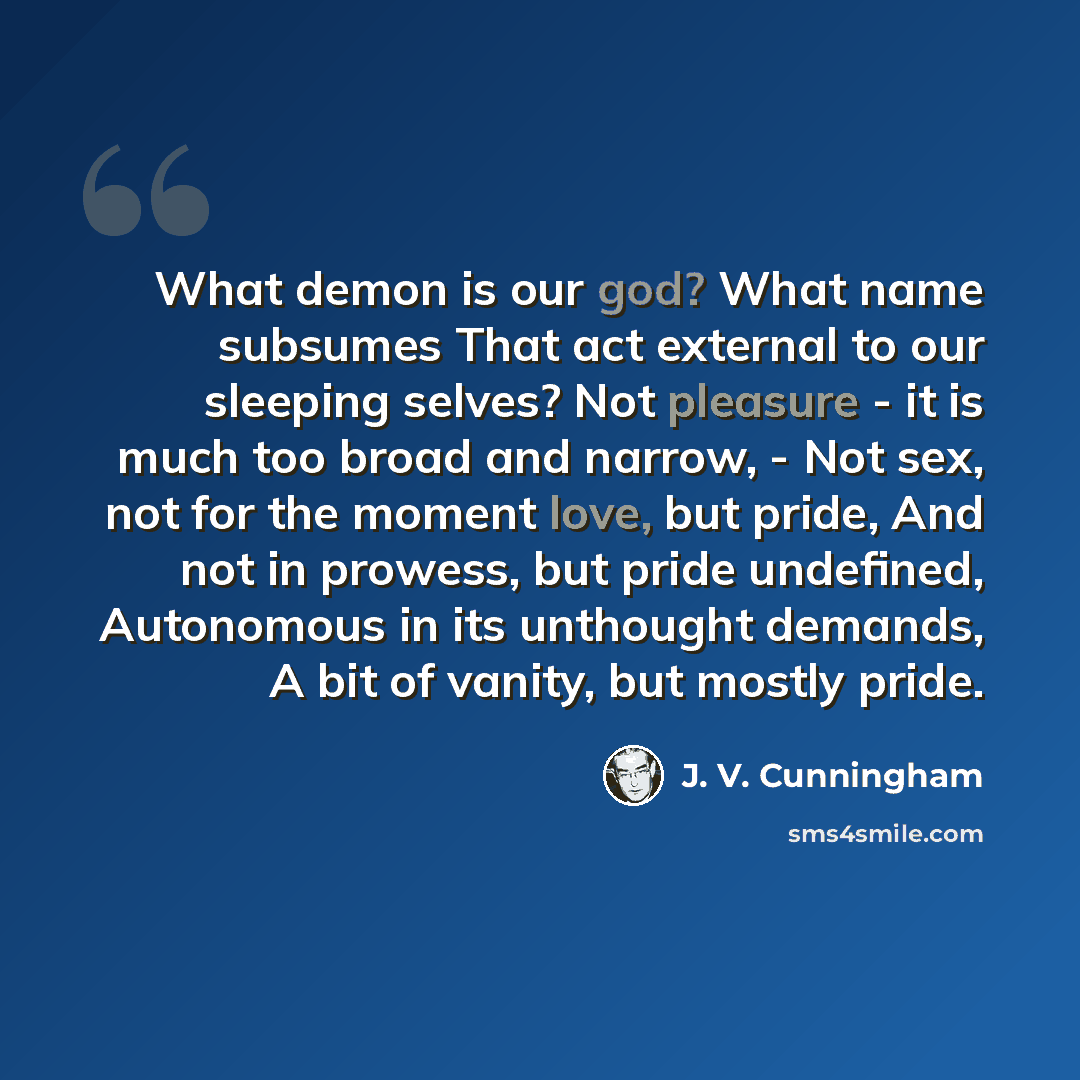 “What demon is our god? What name subsumes That act external to our sleeping selves? Not pleasure - it is much too broad and narrow, - Not sex, not for the moment love, but pride, And not in prowess, but pride undefined, Autonomous in its unthought demands, A bit of vanity, but mostly pride.” quote by J. V. Cunningham