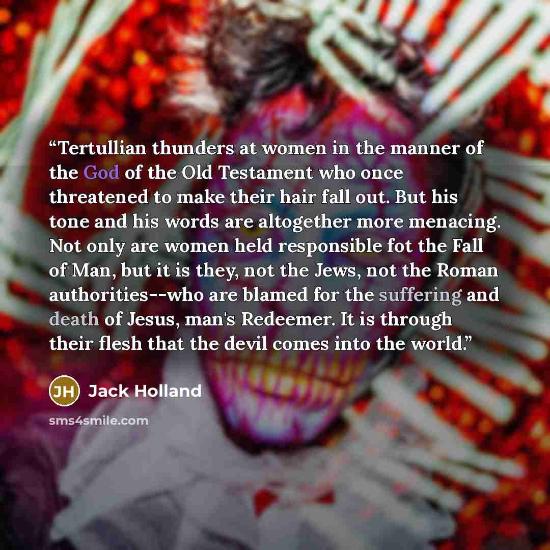 “Tertullian thunders at women in the manner of the God of the Old Testament who once threatened to make their hair fall out. But his tone and his words are altogether more menacing. Not only are women held responsible fot the Fall of Man, but it is they, not the Jews, not the Roman authorities--who…” quote by Jack Holland