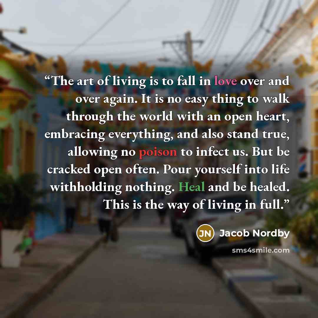 “The art of living is to fall in love over and over again. It is no easy thing to walk through the world with an open heart, embracing everything, and also stand true, allowing no poison to infect us. But be cracked open often. Pour yourself into life withholding nothing. Heal and be healed. This…” quote by Jacob Nordby