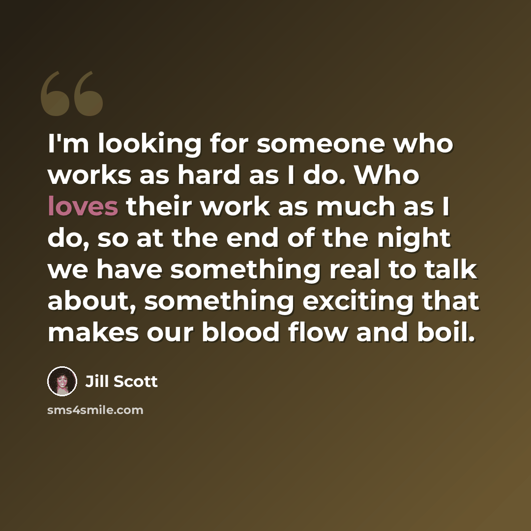 “I'm looking for someone who works as hard as I do. Who loves their work as much as I do, so at the end of the night we have something real to talk about, something exciting that makes our blood flow and boil.” quote by Jill Scott
