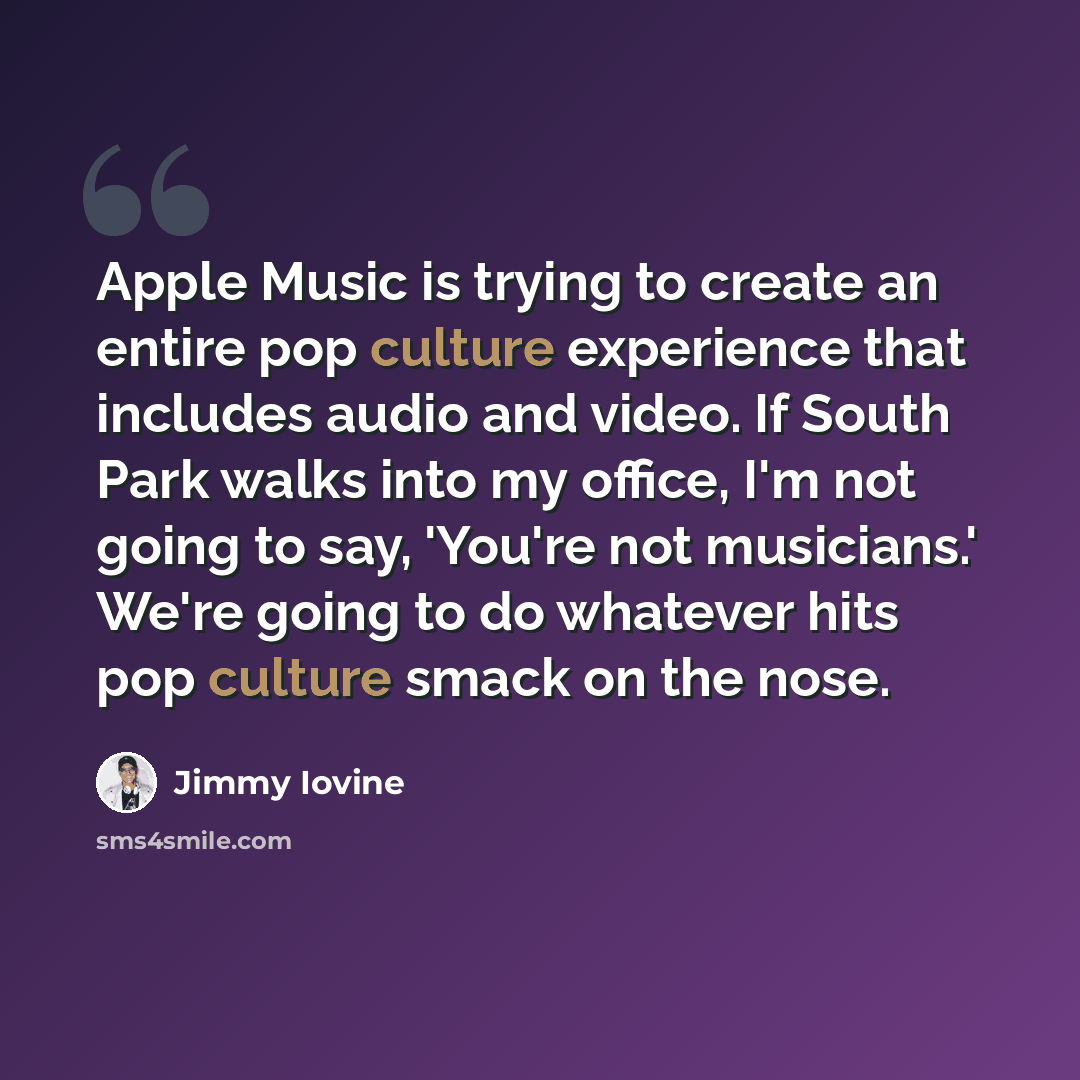 “Apple Music is trying to create an entire pop culture experience that includes audio and video. If South Park walks into my office, I'm not going to say, 'You're not musicians.' We're going to do whatever hits pop culture smack on the nose.” quote by Jimmy Iovine