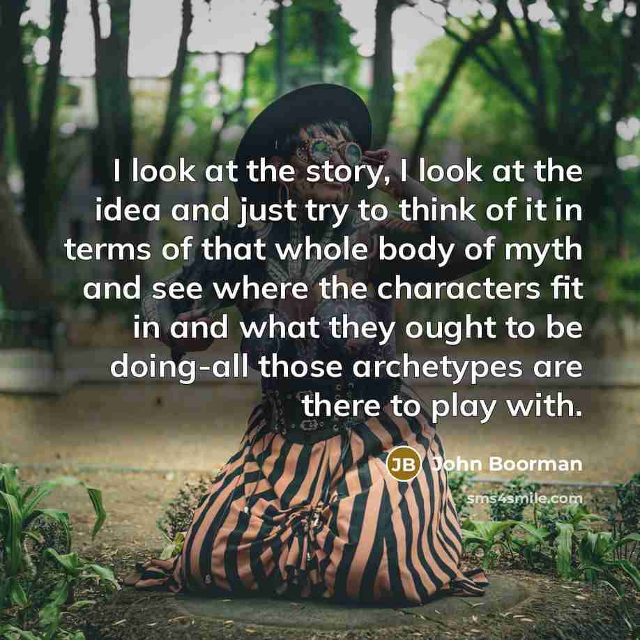 “I look at the story, I look at the idea and just try to think of it in terms of that whole body of myth and see where the characters fit in and what they ought to be doing-all those archetypes are there to play with.” quote by John Boorman