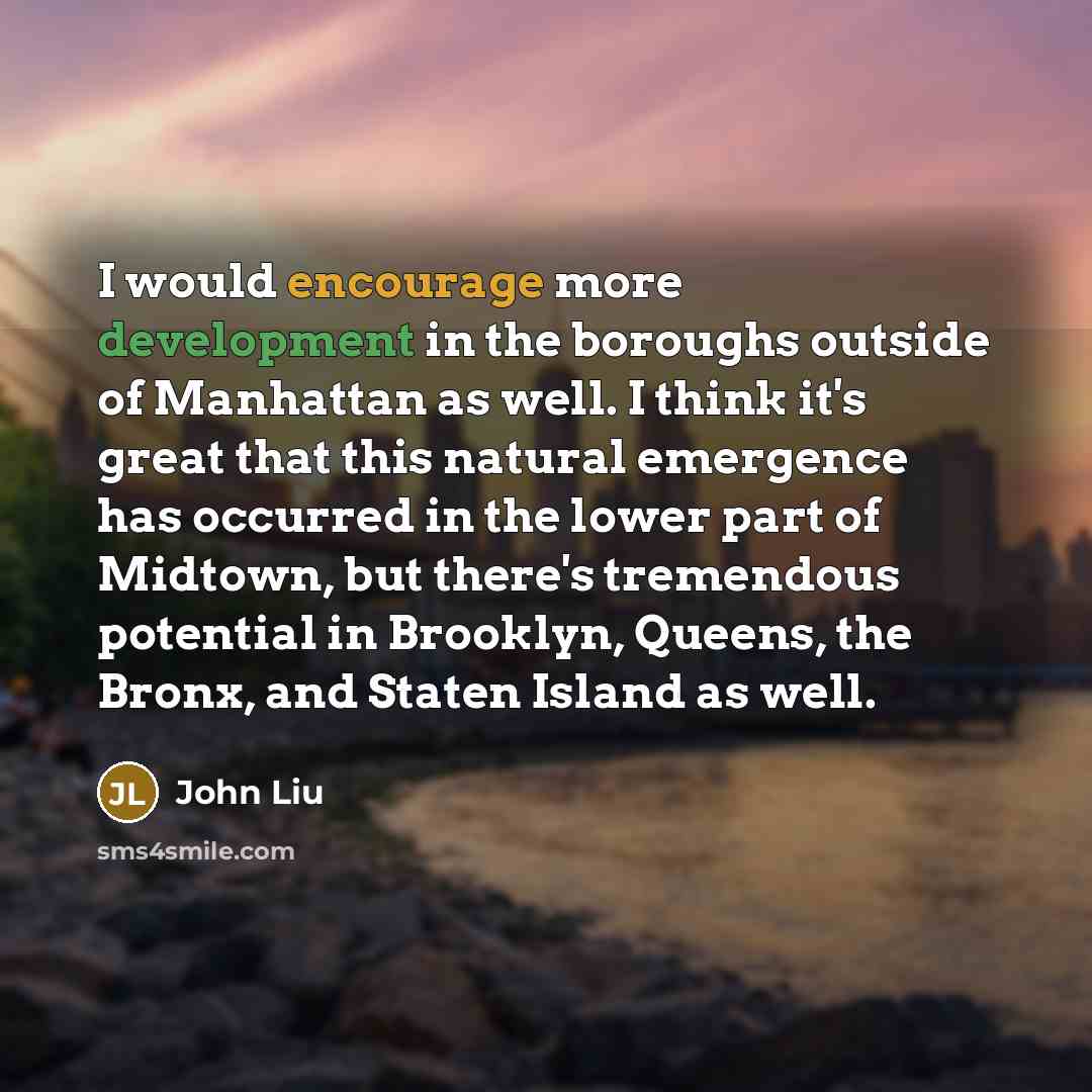 “I would encourage more development in the boroughs outside of Manhattan as well. I think it's great that this natural emergence has occurred in the lower part of Midtown, but there's tremendous potential in Brooklyn, Queens, the Bronx, and Staten Island as well.” quote by John Liu
