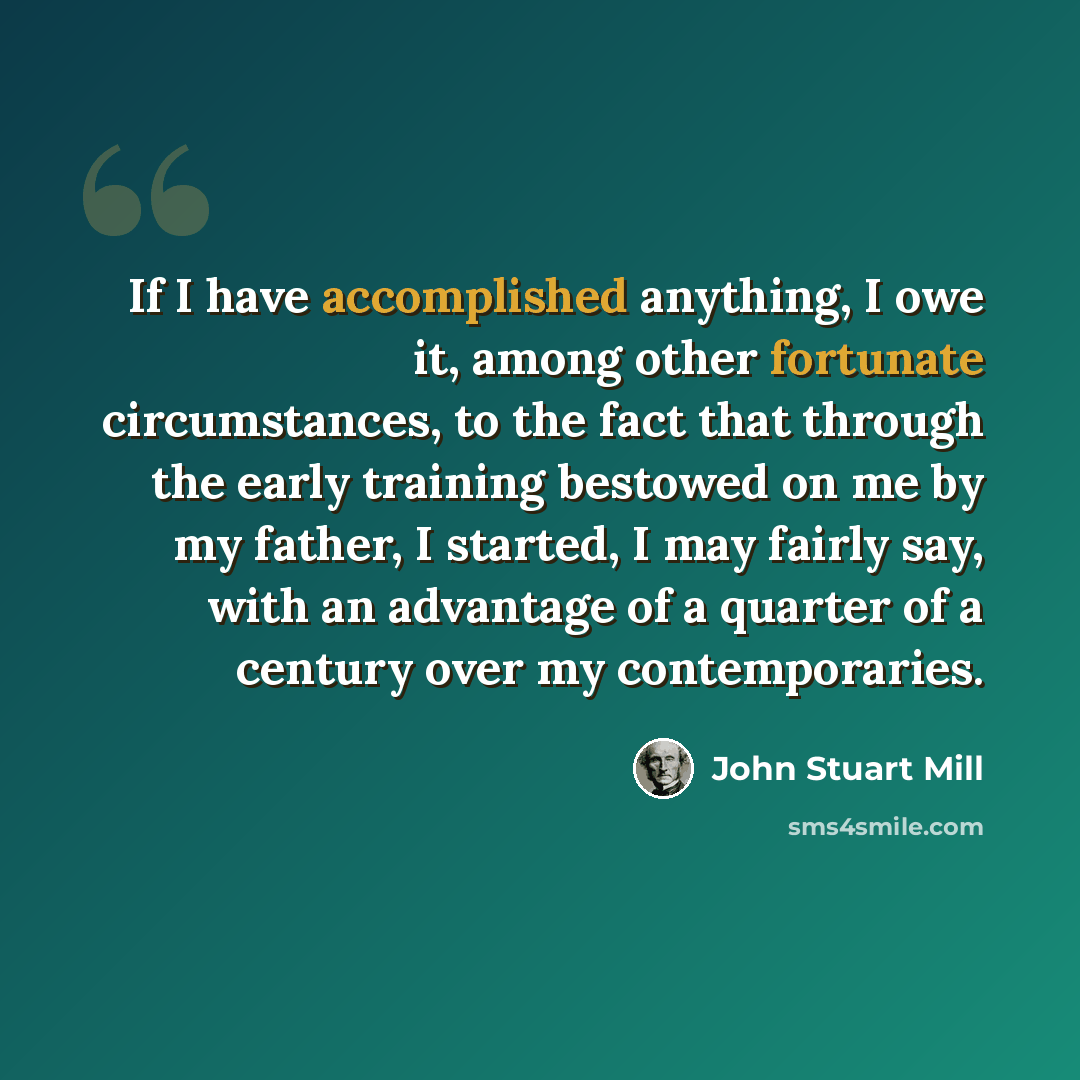 “If I have accomplished anything, I owe it, among other fortunate circumstances, to the fact that through the early training bestowed on me by my father, I started, I may fairly say, with an advantage of a quarter of a century over my contemporaries.” quote by John Stuart Mill