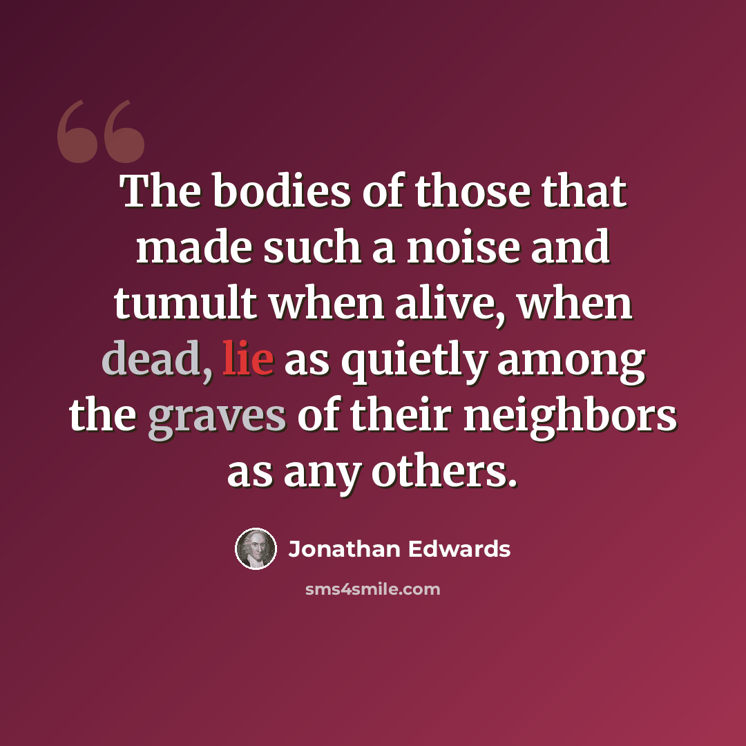 “The bodies of those that made such a noise and tumult when alive, when dead, lie as quietly among the graves of their neighbors as any others.” quote by Jonathan Edwards