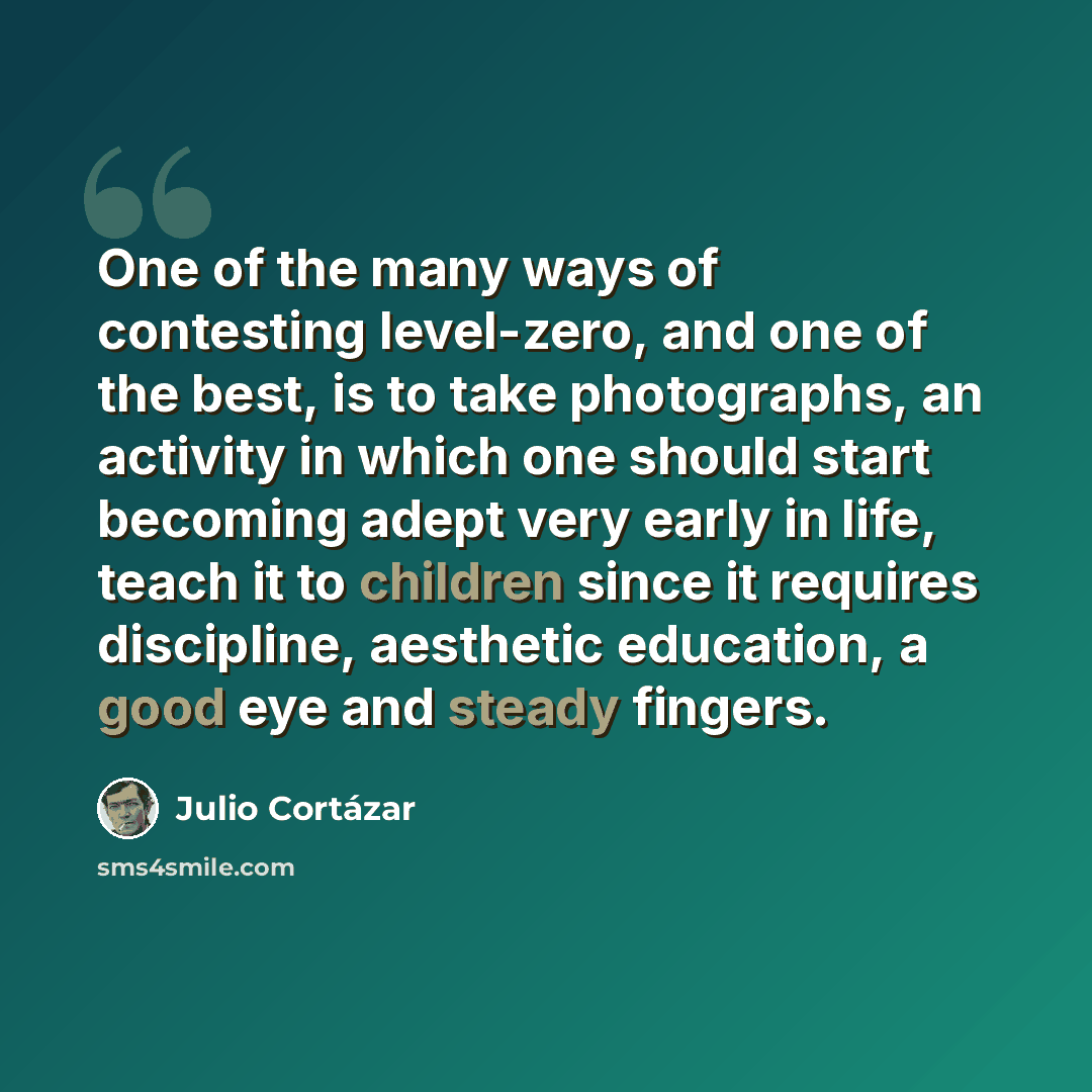 “One of the many ways of contesting level-zero, and one of the best, is to take photographs, an activity in which one should start becoming adept very early in life, teach it to children since it requires discipline, aesthetic education, a good eye and steady fingers.” quote by Julio Cortazar