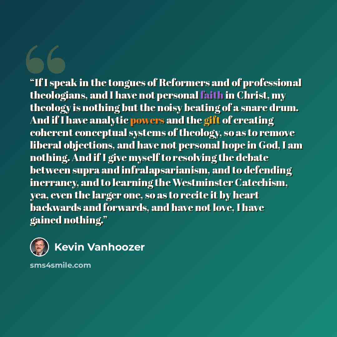 “If I speak in the tongues of Reformers and of professional theologians, and I have not personal faith in Christ, my theology is nothing but the noisy beating of a snare drum. And if I have analytic powers and the gift of creating coherent conceptual systems of theology, so as to remove liberal…” quote by Kevin Vanhoozer