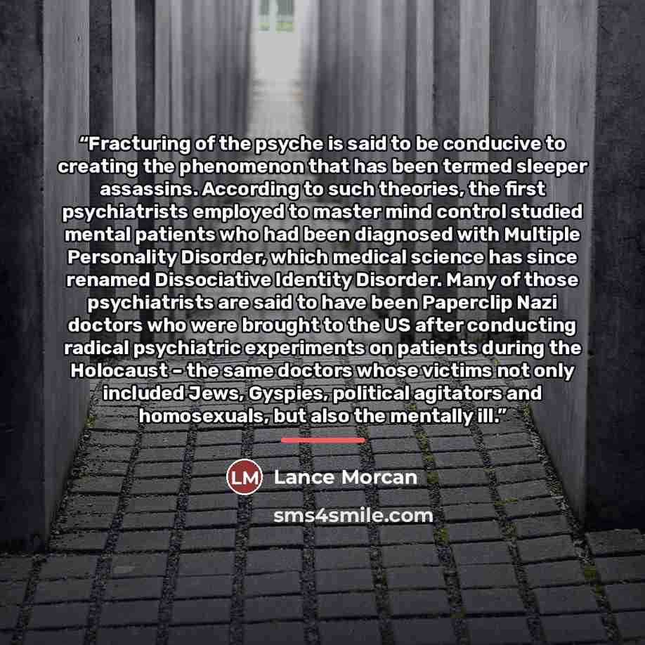 “Fracturing of the psyche is said to be conducive to creating the phenomenon that has been termed sleeper assassins. According to such theories, the first psychiatrists employed to master mind control studied mental patients who had been diagnosed with Multiple Personality Disorder, which medical…” quote by Lance Morcan