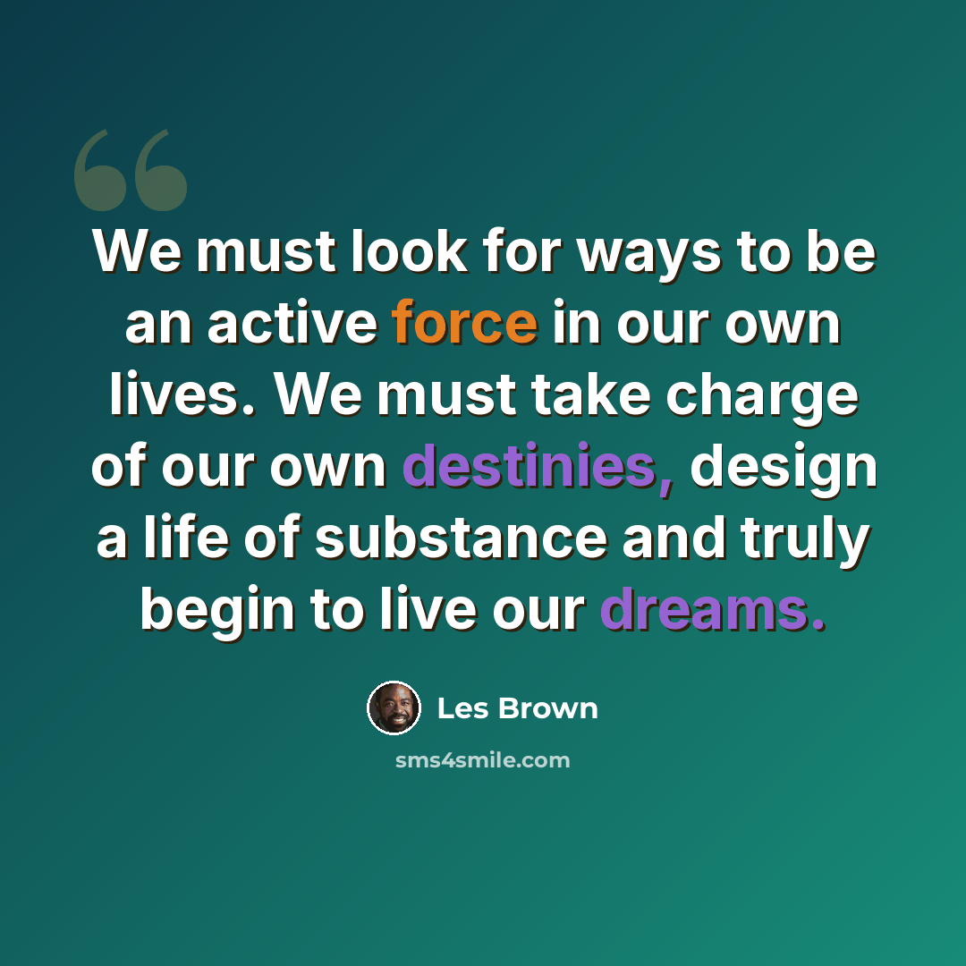 “We must look for ways to be an active force in our own lives. We must take charge of our own destinies, design a life of substance and truly begin to live our dreams.” quote by Les Brown