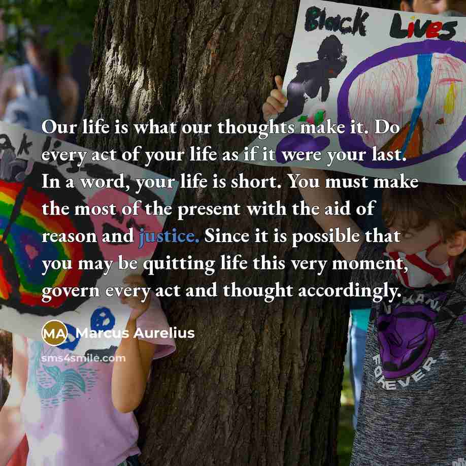 “Our life is what our thoughts make it. Do every act of your life as if it were your last. In a word, your life is short. You must make the most of the present with the aid of reason and justice. Since it is possible that you may be quitting life this very moment, govern every act and thought…” quote by Marcus Aurelius