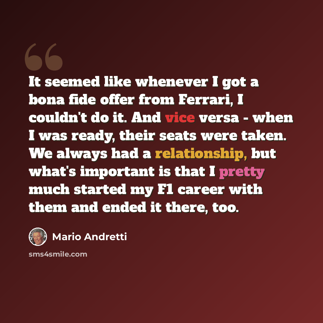 “It seemed like whenever I got a bona fide offer from Ferrari, I couldn't do it. And vice versa - when I was ready, their seats were taken. We always had a relationship, but what's important is that I pretty much started my F1 career with them and ended it there, too.” quote by Mario Andretti