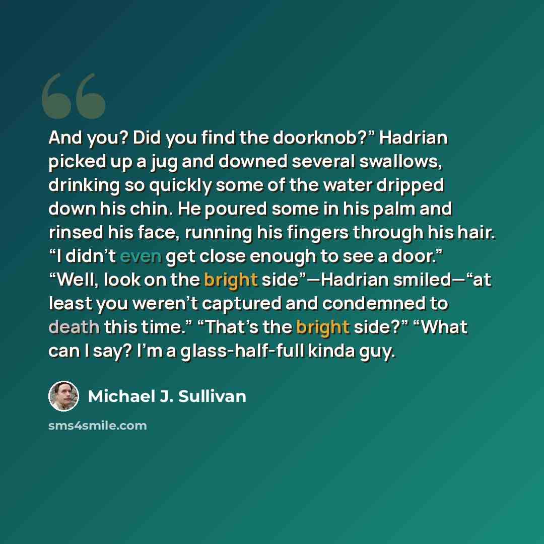 “And you? Did you find the doorknob?” Hadrian picked up a jug and downed several swallows, drinking so quickly some of the water dripped down his chin. He poured some in his palm and rinsed his face, running his fingers through his hair. “I didn’t even get close enough to see a door.” “Well, look…” quote by Michael J. Sullivan