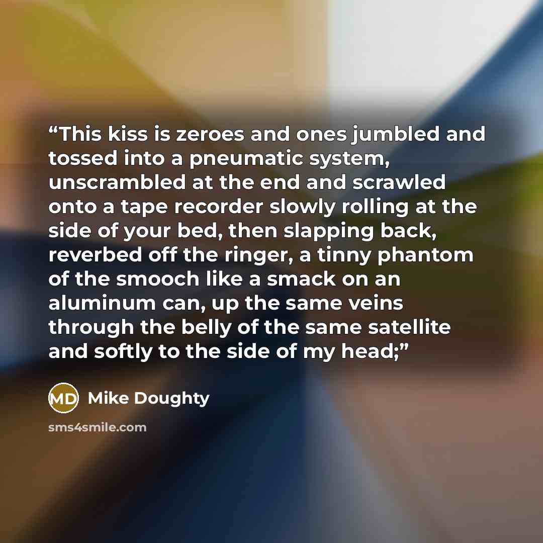 “This kiss is zeroes and ones jumbled and tossed into a pneumatic system, unscrambled at the end and scrawled onto a tape recorder slowly rolling at the side of your bed, then slapping back, reverbed off the ringer, a tinny phantom of the smooch like a smack on an aluminum can, up the same veins…” quote by Mike Doughty