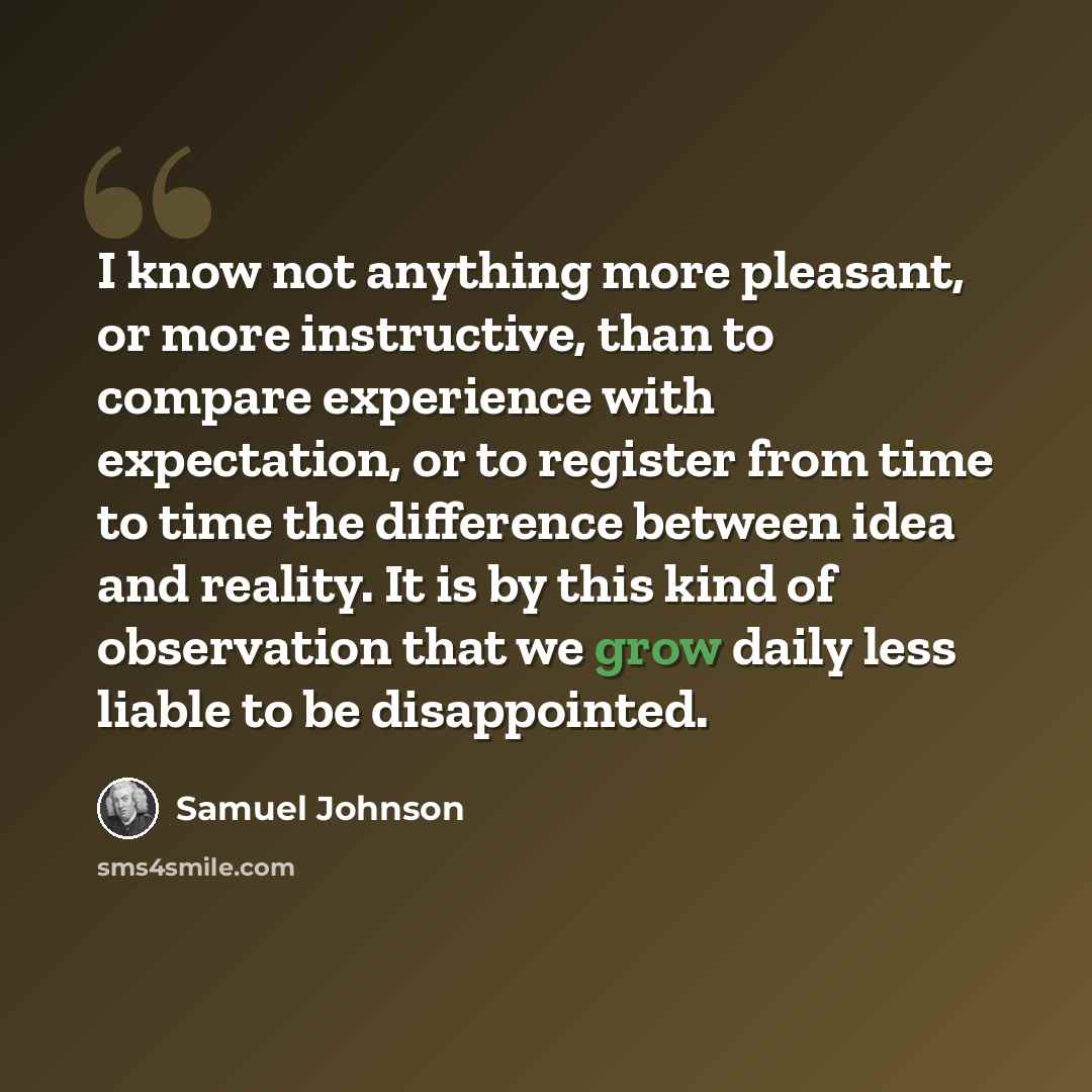 “I know not anything more pleasant, or more instructive, than to compare experience with expectation, or to register from time to time the difference between idea and reality. It is by this kind of observation that we grow daily less liable to be disappointed.” quote by Samuel Johnson