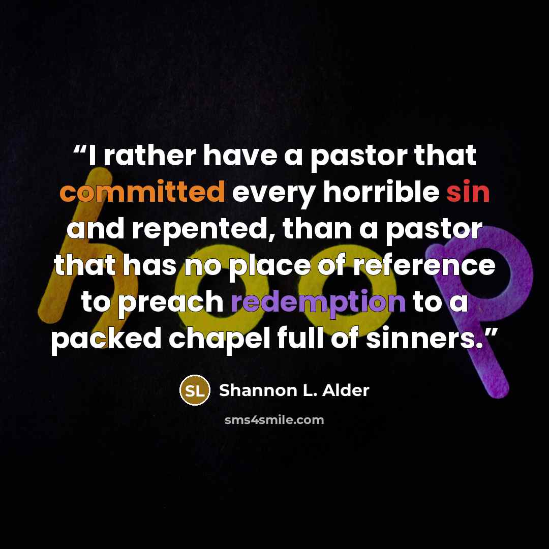 “I rather have a pastor that committed every horrible sin and repented, than a pastor that has no place of reference to preach redemption to a packed chapel full of sinners.” quote by Shannon L. Alder