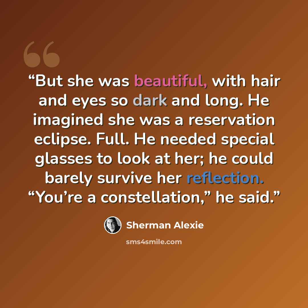 “But she was beautiful, with hair and eyes so dark and long. He imagined she was a reservation eclipse. Full. He needed special glasses to look at her; he could barely survive her reflection. “You’re a constellation,” he said.” quote by Sherman Alexie