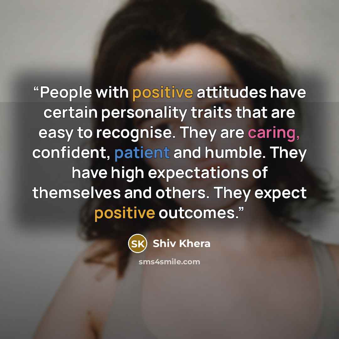 “People with positive attitudes have certain personality traits that are easy to recognise. They are caring, confident, patient and humble. They have high expectations of themselves and others. They expect positive outcomes.” quote by Shiv Khera
