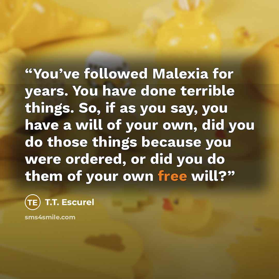 “You’ve followed Malexia for years. You have done terrible things. So, if as you say, you have a will of your own, did you do those things because you were ordered, or did you do them of your own free will?” quote by T.T. Escurel