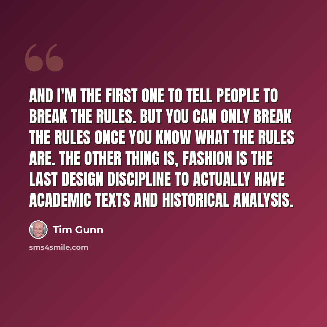 “And I'm the first one to tell people to break the rules. But you can only break the rules once you know what the rules are. The other thing is, fashion is the last design discipline to actually have academic texts and historical analysis.” quote by Tim Gunn