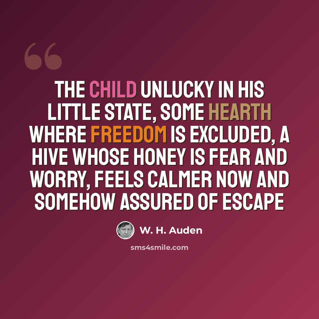 “the child unlucky in his little State, Some hearth where freedom is excluded, A hive whose honey is fear and worry, Feels calmer now and somehow assured of escape” quote by W. H. Auden