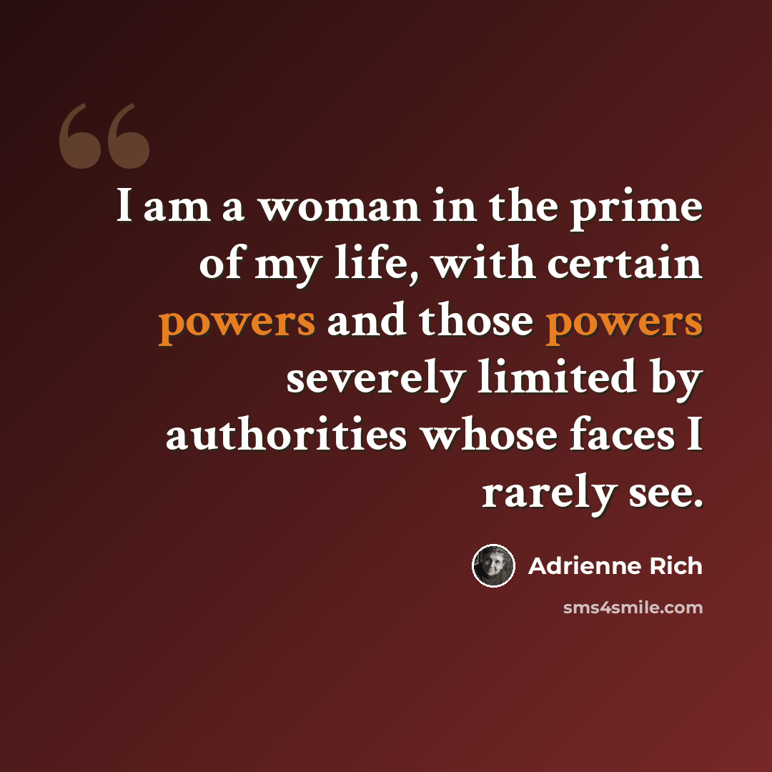 “I am a woman in the prime of my life, with certain powers and those powers severely limited by authorities whose faces I rarely see.” quote by Adrienne Rich