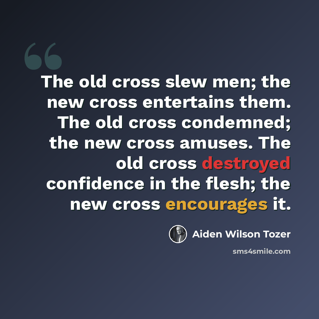 “The old cross slew men; the new cross entertains them. The old cross condemned; the new cross amuses. The old cross destroyed confidence in the flesh; the new cross encourages it.” quote by Aiden Wilson Tozer