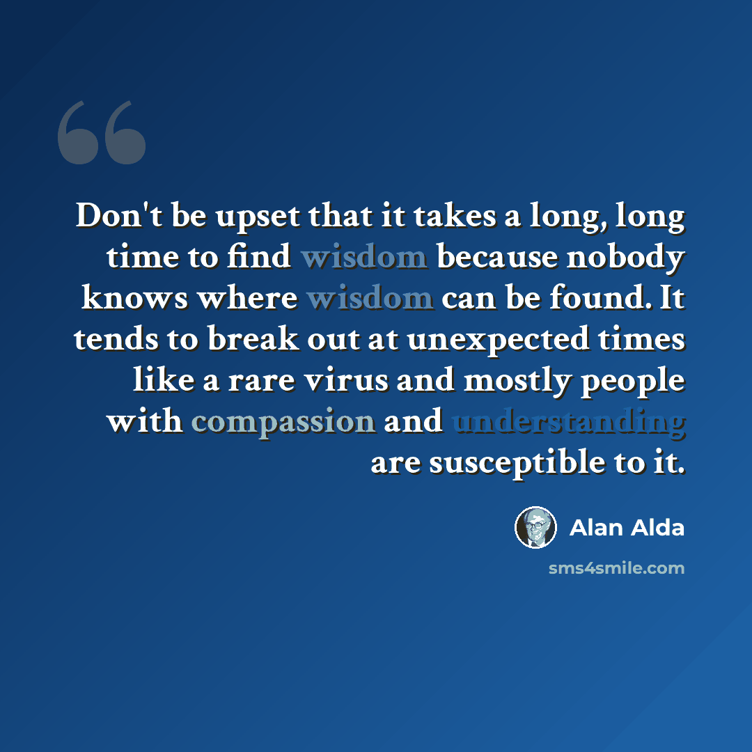 “Don't be upset that it takes a long, long time to find wisdom because nobody knows where wisdom can be found. It tends to break out at unexpected times like a rare virus and mostly people with compassion and understanding are susceptible to it.” quote by Alan Alda