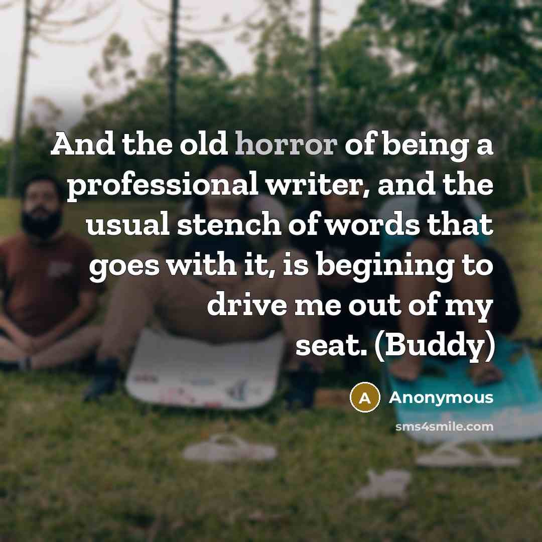 “And the old horror of being a professional writer, and the usual stench of words that goes with it, is begining to drive me out of my seat. (Buddy)” quote by Anonymous