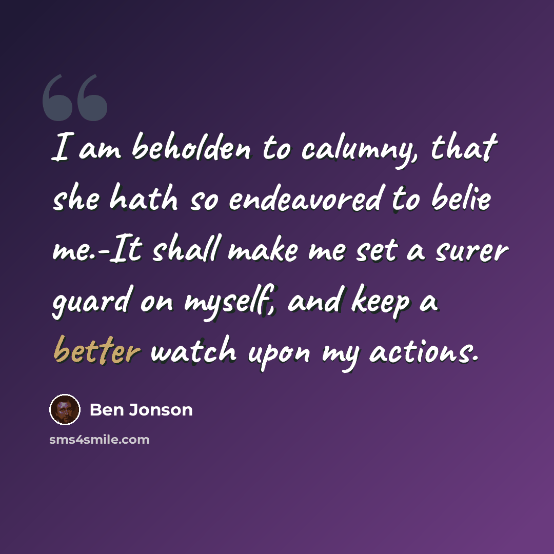 “I am beholden to calumny, that she hath so endeavored to belie me.-It shall make me set a surer guard on myself, and keep a better watch upon my actions.” quote by Ben Jonson